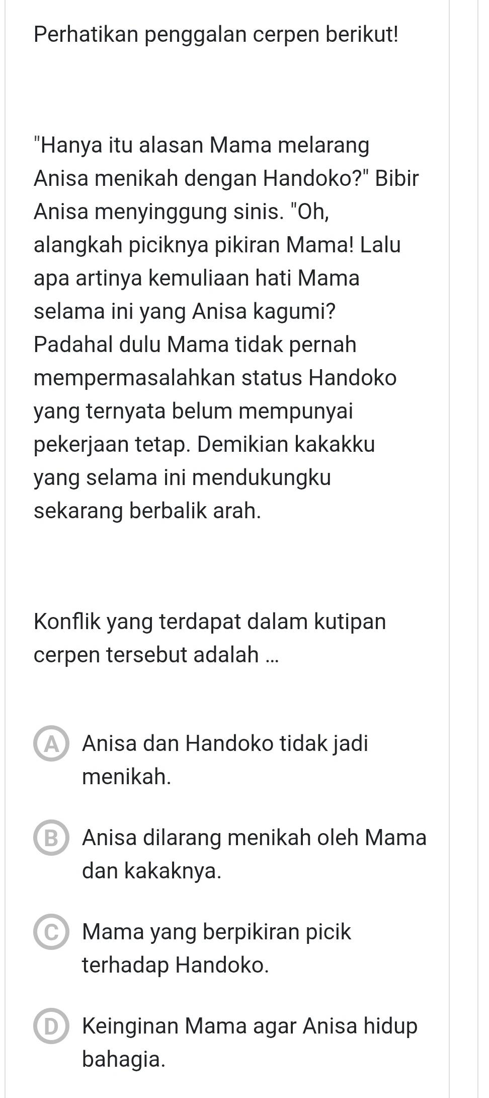 Perhatikan penggalan cerpen berikut!
"Hanya itu alasan Mama melarang
Anisa menikah dengan Handoko?" Bibir
Anisa menyinggung sinis. "Oh,
alangkah piciknya pikiran Mama! Lalu
apa artinya kemuliaan hati Mama
selama ini yang Anisa kagumi?
Padahal dulu Mama tidak pernah
mempermasalahkan status Handoko
yang ternyata belum mempunyai
pekerjaan tetap. Demikian kakakku
yang selama ini mendukungku
sekarang berbalik arah.
Konflik yang terdapat dalam kutipan
cerpen tersebut adalah ...
A Anisa dan Handoko tidak jadi
menikah.
B Anisa dilarang menikah oleh Mama
dan kakaknya.
Mama yang berpikiran picik
terhadap Handoko.
D Keinginan Mama agar Anisa hidup
bahagia.