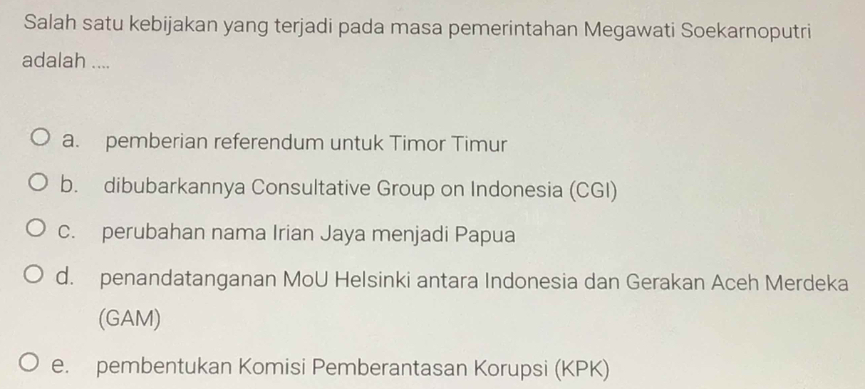 Salah satu kebijakan yang terjadi pada masa pemerintahan Megawati Soekarnoputri
adalah ....
a. pemberian referendum untuk Timor Timur
b. dibubarkannya Consultative Group on Indonesia (CGI)
c. perubahan nama Irian Jaya menjadi Papua
d. penandatanganan MoU Helsinki antara Indonesia dan Gerakan Aceh Merdeka
(GAM)
e. pembentukan Komisi Pemberantasan Korupsi (KPK)