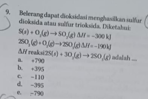 Belerang dapat dioksidasi menghasilkan sulfur
dioksida atau sulfur trioksida. Diketahui:
S(s)+O_2(g)to SO_2(g)Delta H=-300kJ
2SO_2(g)+O_2(g)to 2SO_3(g)△ H=-190kJ
△ H n
a. +790 aksi2S(s)+3O_2(g)to 2SO_3(g) n dalah ....
b. +395
C. -110
d. -395
e. -790