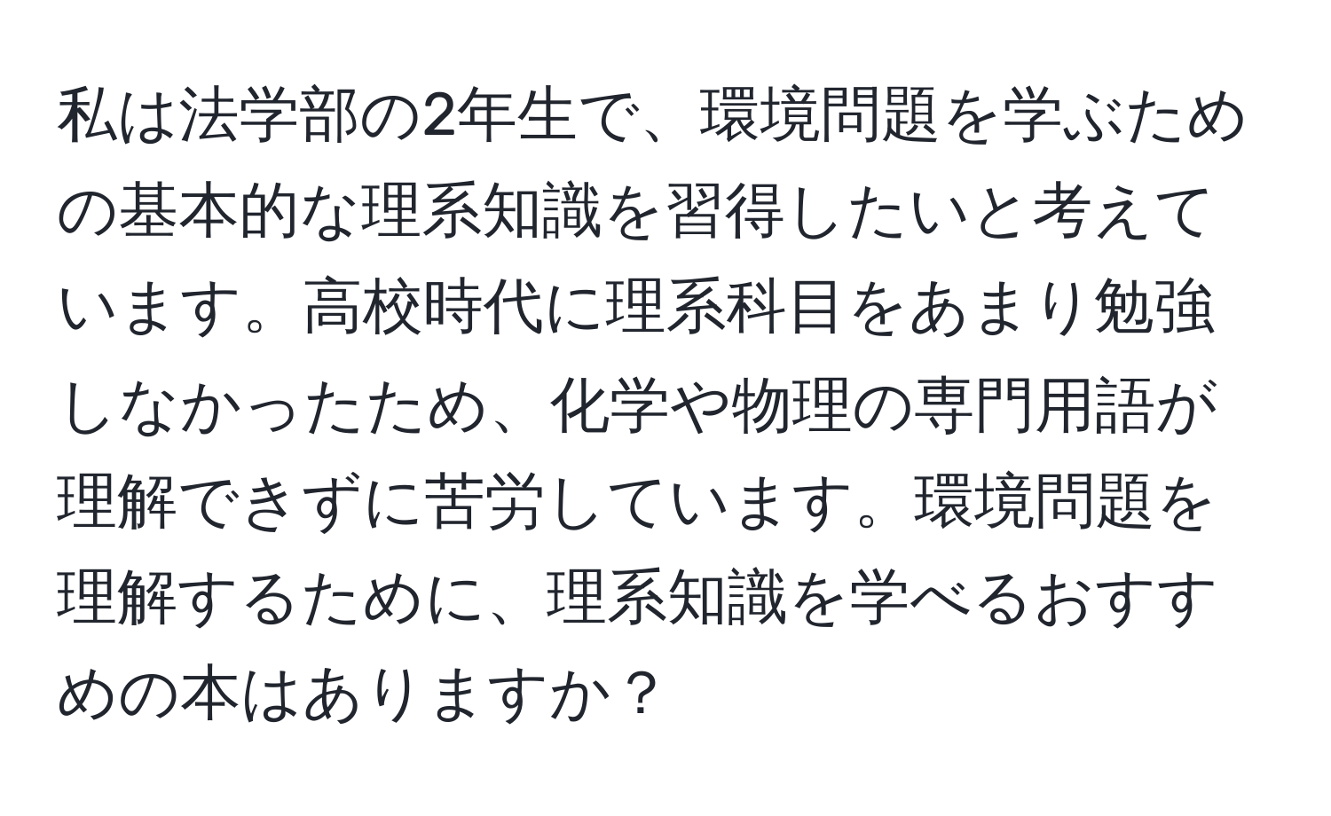 私は法学部の2年生で、環境問題を学ぶための基本的な理系知識を習得したいと考えています。高校時代に理系科目をあまり勉強しなかったため、化学や物理の専門用語が理解できずに苦労しています。環境問題を理解するために、理系知識を学べるおすすめの本はありますか？