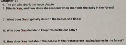 Chäpter 2: 
6. The girl who drank the moon chapter 
7. Who is Xan, and how does she respond when she finds the baby in the forest? 
7. What does Xan typically do with the babies she finds? 
8. Why does Xan decide to keep this particular baby? 
9. How does Xan feel about the people of the Protectorate leaving babies in the forest?