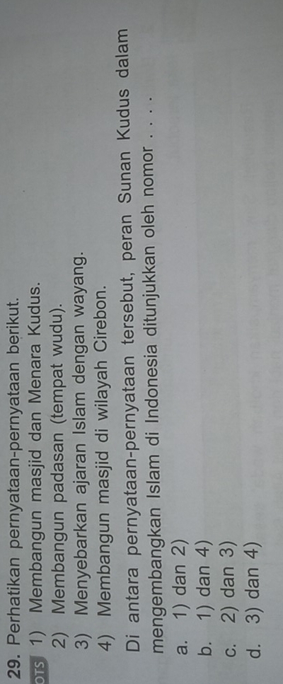Perhatikan pernyataan-pernyataan berikut.
ors1) Membangun masjid dan Menara Kudus.
2) Membangun padasan (tempat wudu).
3) Menyebarkan ajaran Islam dengan wayang.
4) Membangun masjid di wilayah Cirebon.
Di antara pernyataan-pernyataan tersebut, peran Sunan Kudus dalam
mengembangkan Islam di Indonesia ditunjukkan oleh nomor . . . .
a. 1) dan 2)
b. 1) dan 4)
c. 2) dan 3)
d. 3) dan 4)