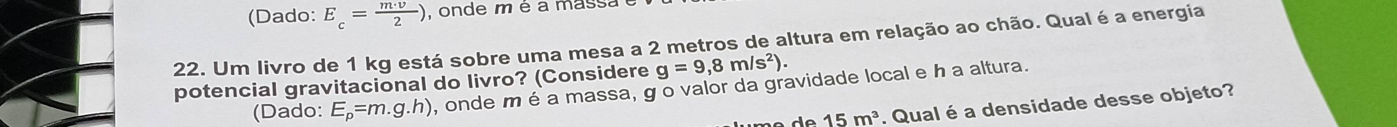 (Dado: E_c= m· v/2 ) , onde m é a massa 
22. Um livro de 1 kg está sobre uma mesa a 2 metros de altura em relação ao chão. Qualé a energia
g=9,8m/s^2). 
potencial gravitacional do livro? (Considere , onde m é a massa, g o valor da gravidade local e h a altura. 
(Dado: E_p=m.g.h)
15m^3. Qual é a densidade desse objeto?