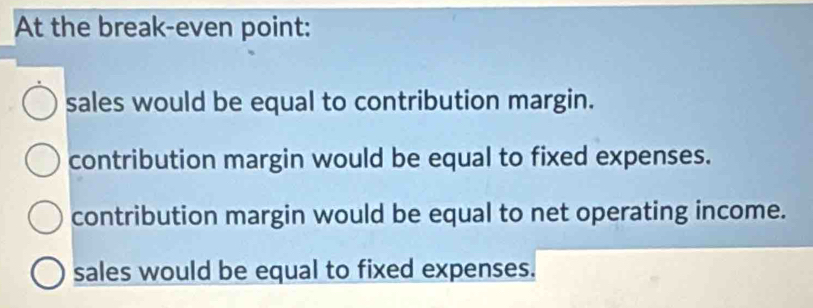 At the break-even point:
sales would be equal to contribution margin.
contribution margin would be equal to fixed expenses.
contribution margin would be equal to net operating income.
sales would be equal to fixed expenses.