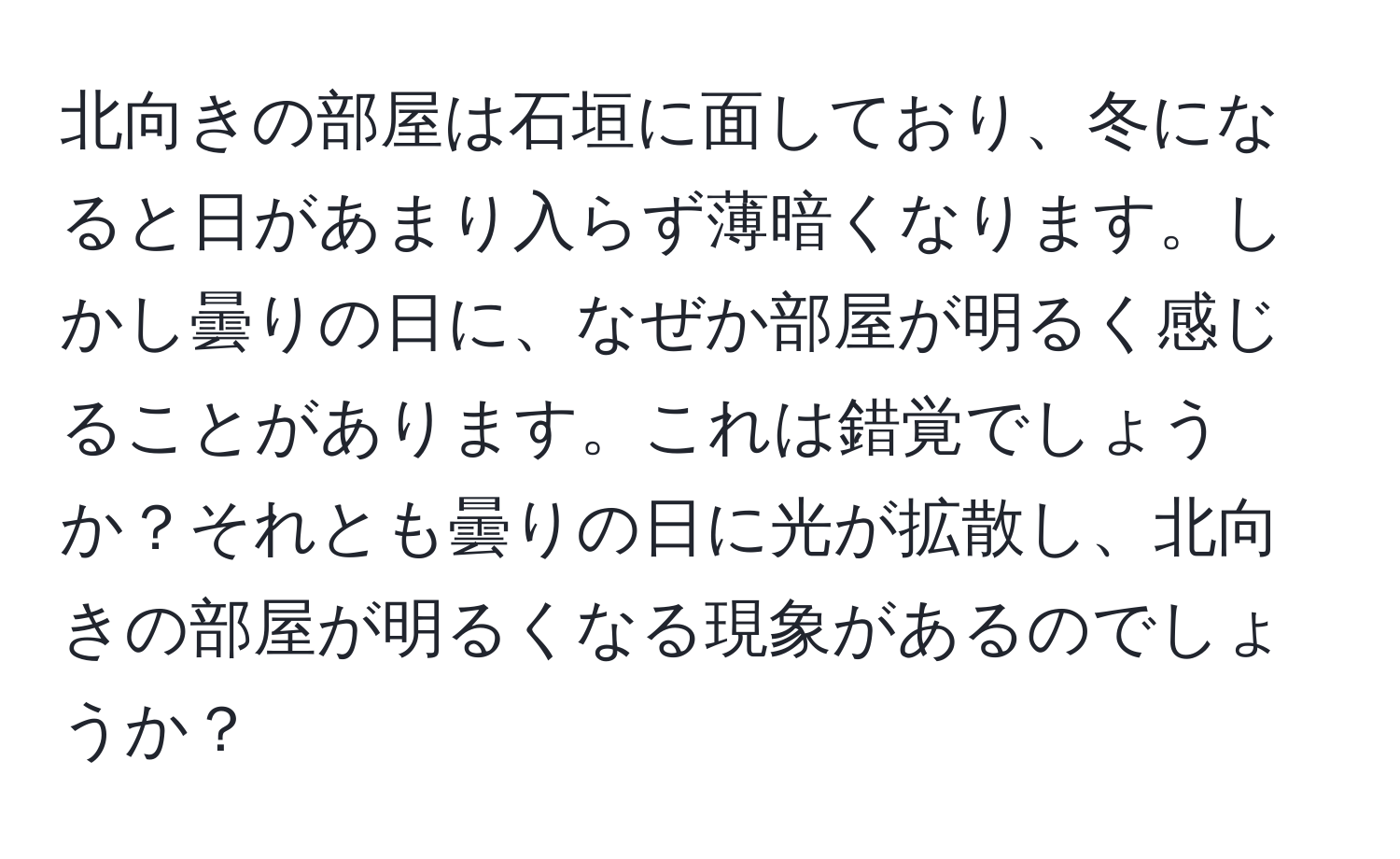 北向きの部屋は石垣に面しており、冬になると日があまり入らず薄暗くなります。しかし曇りの日に、なぜか部屋が明るく感じることがあります。これは錯覚でしょうか？それとも曇りの日に光が拡散し、北向きの部屋が明るくなる現象があるのでしょうか？