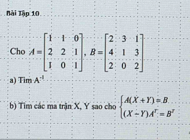 Bài Tập 10
Cho A=beginbmatrix 1&1&0 2&2&1 1&0&1endbmatrix , B=beginbmatrix 2&3&1 4&1&3 2&0&2endbmatrix
a) Tìm A^(-1)
b) Tìm các ma trận X, Y sao cho beginarrayl A(X+Y)=B (X-Y)A^T=B^Tendarray.