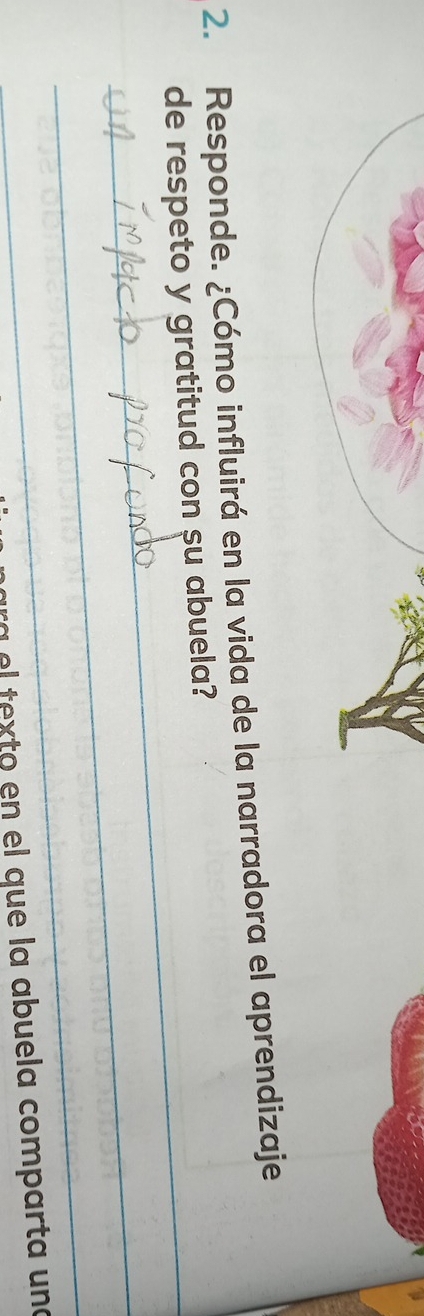 Responde. ¿Cómo influirá en la vida de la narradora el aprendizaje 
de respeto y gratitud con su abuela? 
_ 
_ 
ara el texto en el que la abuela comparta una