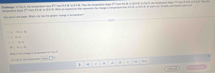 Challenge In Crty A, the temporature rises 9°F from 8 A.M. to 9 A.M. Then the temperature drops 6°F from 9A.M. to 10 A.M. In City B, the tempenitiue drspe 5°F frum B A M sp GA. S Tm ta
Semperature drups 2°F from 9A.M. to 10 A.M. Write an expression that represents the change in temperature from 8 A.M. to 10A.M. for each city. Simgily and meret ech sum
Use pencil and paper. Which city has the greater change in temperature?
A -9+(-6)
B. 9+6
C -9+6
。 9+(-6)
What is the change in temperature for City A?
For Cilly A, the temperature drops
s. * sqrt(4) V (a) More
Clear all