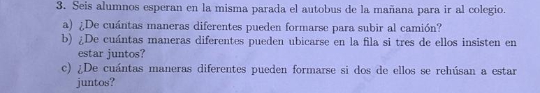 Seis alumnos esperan en la misma parada el autobus de la mañana para ir al colegio. 
a) ¿De cuántas maneras diferentes pueden formarse para subir al camión? 
b) ¿De cuántas maneras diferentes pueden ubicarse en la fila si tres de ellos insisten en 
estar juntos? 
c) ¿De cuántas maneras diferentes pueden formarse si dos de ellos se rehúsan a estar 
juntos?