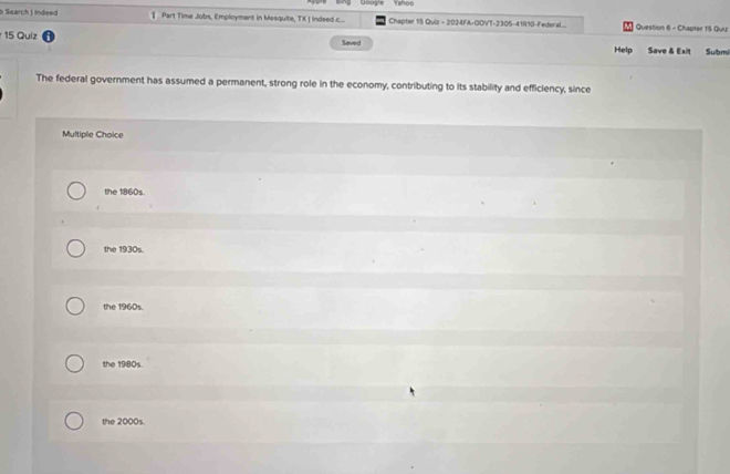 Yahoo
b Search | indeed § Part Time Jobs, Employment in Mesquite, TX | Indeed c.... Chapter 15 Quiz = 2024FA+GOVT-2305-41R10-Federal... Question 6 - Chapter 15 Qui
15 Quiz Saved Help Save & Exit Sulbmi
The federal government has assumed a permanent, strong role in the economy, contributing to its stability and efficiency, since
Multiple Choice
the 1860s.
the 1930s.
the 1960s.
the 1980s.
the 2000s.