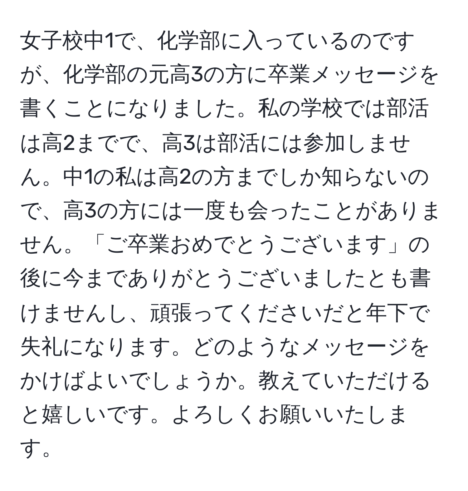 女子校中1で、化学部に入っているのですが、化学部の元高3の方に卒業メッセージを書くことになりました。私の学校では部活は高2までで、高3は部活には参加しません。中1の私は高2の方までしか知らないので、高3の方には一度も会ったことがありません。「ご卒業おめでとうございます」の後に今までありがとうございましたとも書けませんし、頑張ってくださいだと年下で失礼になります。どのようなメッセージをかけばよいでしょうか。教えていただけると嬉しいです。よろしくお願いいたします。