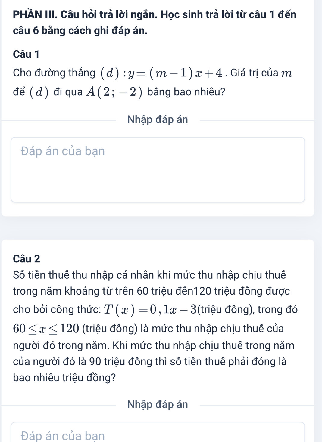 PHÄN III. Câu hỏi trả lời ngắn. Học sinh trả lời từ câu 1 đến 
câu 6 bằng cách ghi đáp án. 
Câu 1 
Cho đường thẳng (d):y=(m-1)x+4. Giá trị của m 
để ( d) đi qua A(2;-2) bằng bao nhiêu? 
Nhập đáp án 
Đáp án của bạn 
Câu 2 
Số tiền thuê thu nhập cá nhân khi mức thu nhập chịu thuê 
trong năm khoảng từ trên 60 triệu đến120 triệu đông được 
cho bởi công thức: T(x)=0, 1x-3 (triệu đông), trong đó
60≤ x≤ 120 (triệu đông) là mức thu nhập chịu thuế của 
người đó trong năm. Khi mức thu nhập chịu thuế trong năm 
của người đó là 90 triệu đông thì số tiền thuê phải đóng là 
bao nhiêu triệu đồng? 
Nhập đáp án 
Đáp án của bạn