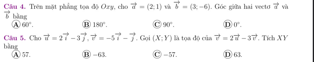 Trên mặt phẳng tọa độ Oxy, cho vector a=(2;1) và vector b=(3;-6). Góc giữa hai vecto vector a và
b bằng
A 60°.
B 180°.
C 90°.
D 0°. 
Câu 5. Cho vector u=2vector i-3vector j, vector v=-5vector i-vector j. Gọi (X;Y) là tọa độ của vector v=2vector u-3vector v. Tích XY
bằng
A 57. ⑬ -63. C -57. D 63.