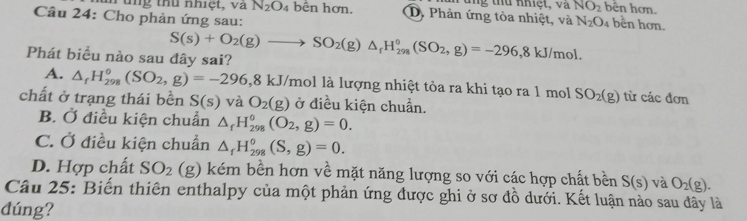 hung thủ nhiệt, và
u n g thu nhiệt, và N_2O_4 bên hơn. NO_2 bên hơn.
Câu 24: Cho phản ứng sau:
D. Phản ứng tỏa nhiệt, và N_2O_4 bền hơn.
S(s)+O_2(g)to SO_2(g)△ _fH_(298)^0(SO_2,g)=-296, 8kJ/mol. 
Phát biểu nào sau đây sai?
A. △ _fH_(298)^0(SO_2,g)=-296, 8k. 8 kJ/mol là lượng nhiệt tỏa ra khi tạo ra 1 mol SO_2(g) từ các đơn
chất ở trạng thái bền S(s) và O_2(g) ở điều kiện chuẩn.
B. Ở điều kiện chuẩn △ _fH_(298)^0(O_2,g)=0.
C. Ở điều kiện chuẩn △ _fH_(298)^0(S,g)=0.
D. Hợp chất SO_2 (g) kém bền hơn về mặt năng lượng so với các hợp chất bền S(s) và O_2(g). 
Câu 25: Biến thiên enthalpy của một phản ứng được ghi ở sơ đồ dưới. Kết luận nào sau đây là
dúng?