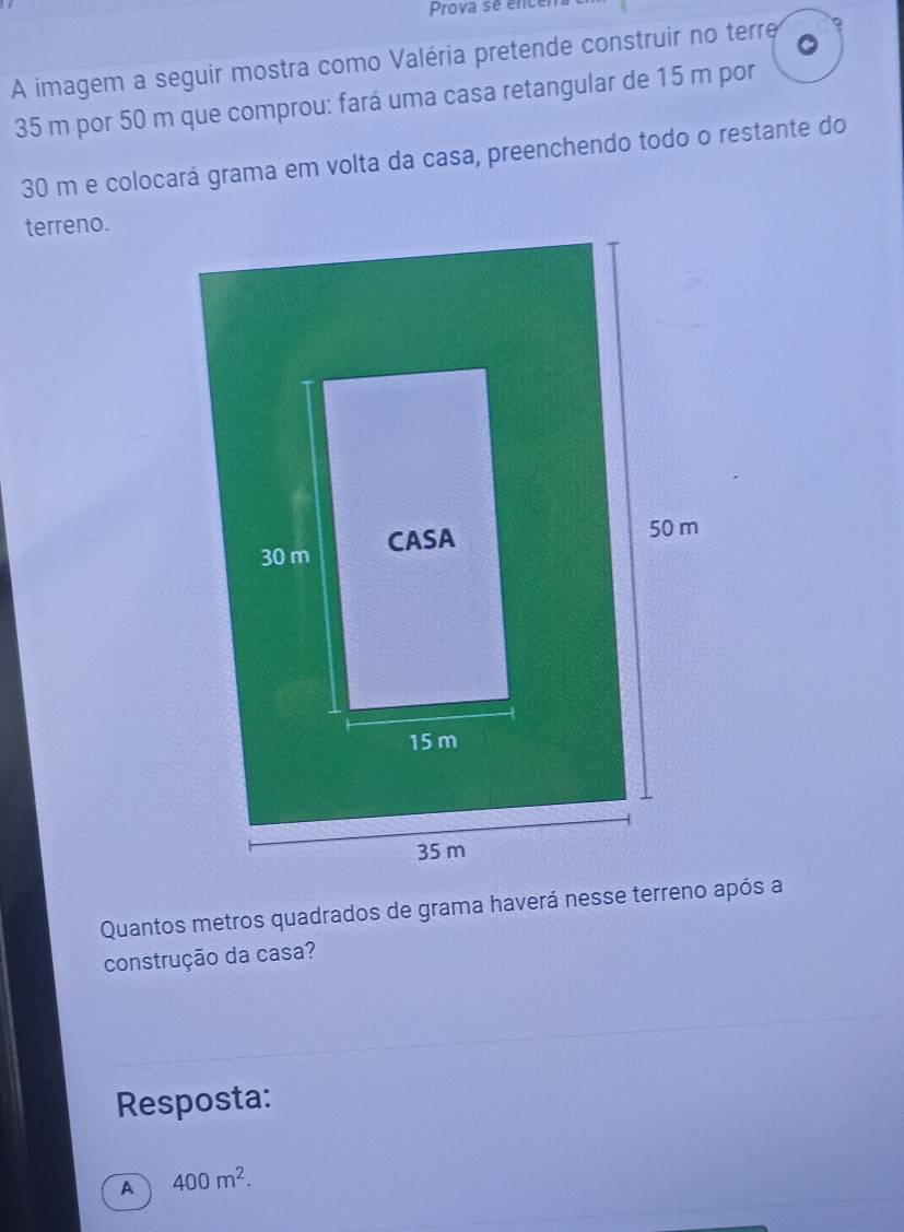 Prova se encén
A imagem a seguir mostra como Valéria pretende construir no terre ?
35 m por 50 m que comprou: fará uma casa retangular de 15 m por
30 m e colocará grama em volta da casa, preenchendo todo o restante do
terreno.
Quantos metros quadrados de grama haverá nesse terreno após a
construção da casa?
Resposta:
A 400m^2.