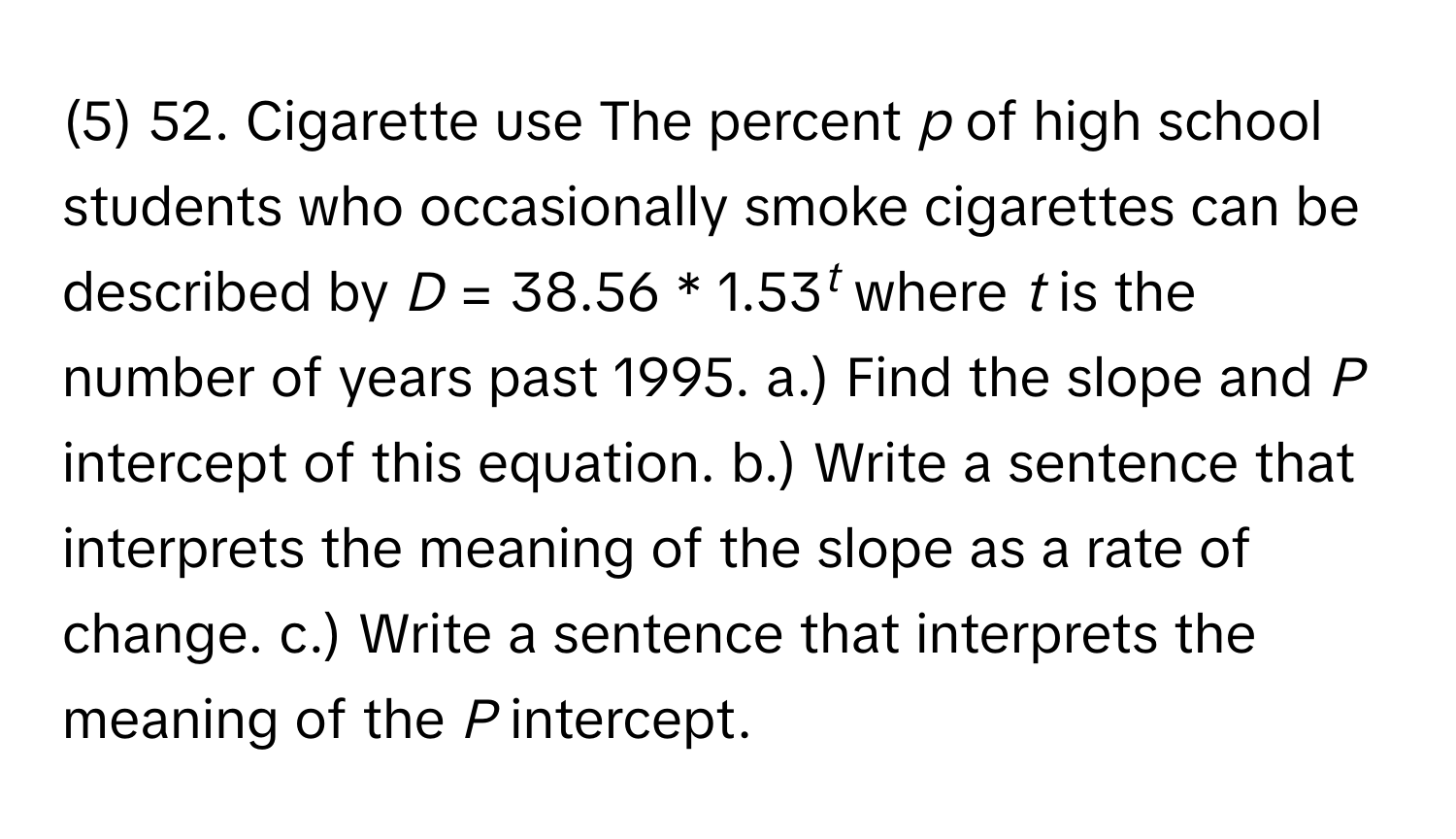 (5) 52. Cigarette use The percent *p* of high school students who occasionally smoke cigarettes can be described by  *D* = 38.56 * 1.53*t* where *t* is the number of years past 1995. a.) Find the slope and *P* intercept of this equation. b.) Write a sentence that interprets the meaning of the slope as a rate of change. c.) Write a sentence that interprets the meaning of the *P* intercept.