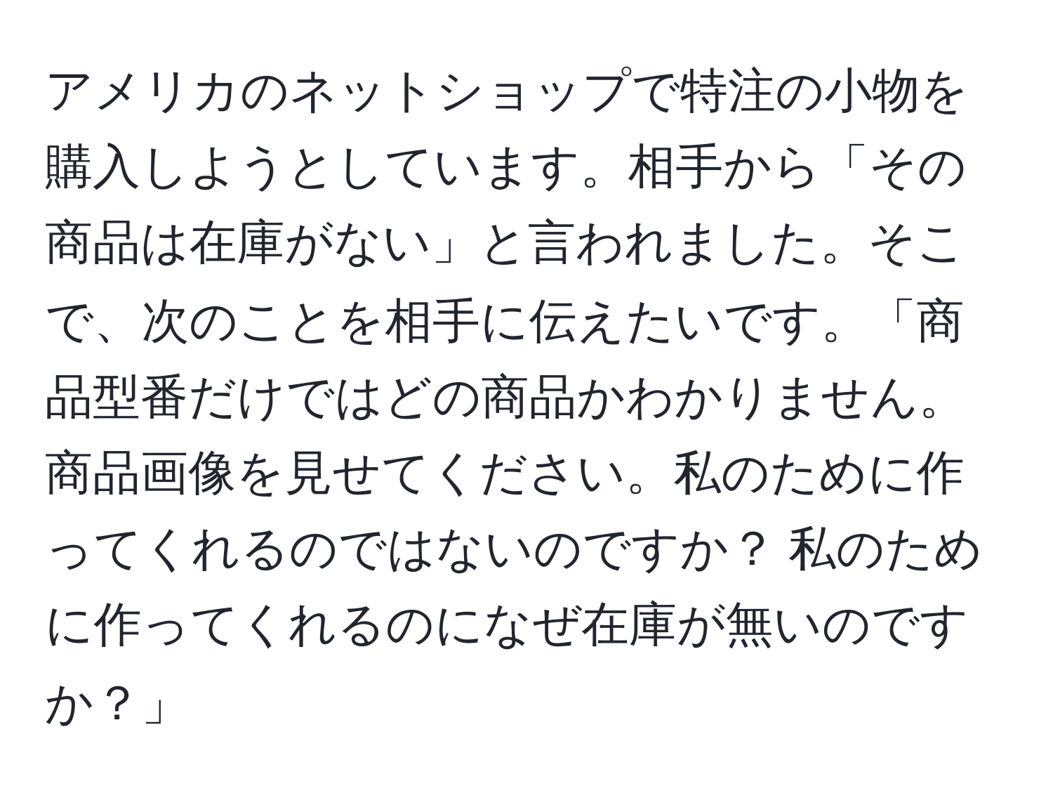 アメリカのネットショップで特注の小物を購入しようとしています。相手から「その商品は在庫がない」と言われました。そこで、次のことを相手に伝えたいです。「商品型番だけではどの商品かわかりません。商品画像を見せてください。私のために作ってくれるのではないのですか？ 私のために作ってくれるのになぜ在庫が無いのですか？」