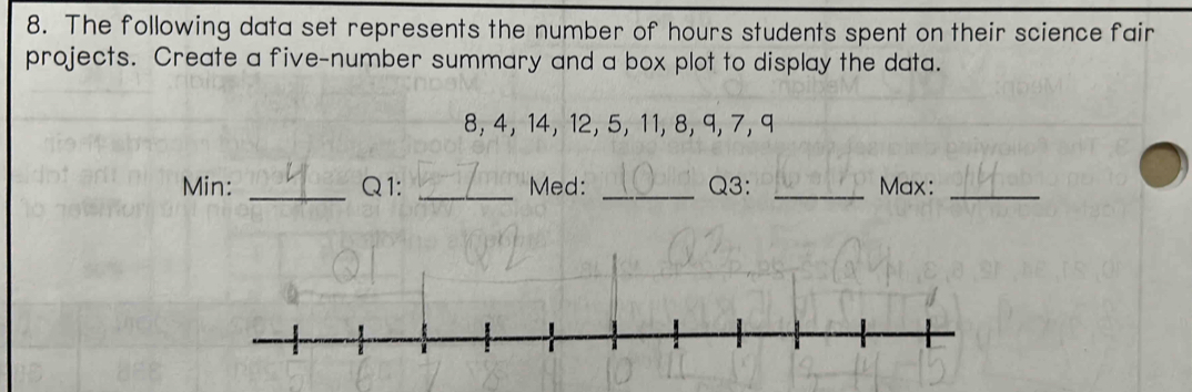 The following data set represents the number of hours students spent on their science fair 
projects. Create a five-number summary and a box plot to display the data.
8, 4, 14, 12, 5, 11, 8, 9, 7, 9
_ 
Min: _Q1: Med: _Q3: _Max:_