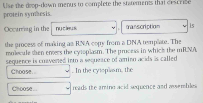 Use the drop-down menus to complete the statements that describe 
protein synthesis. 
Occurring in the nucleus transcription is 
, 
the process of making an RNA copy from a DNA template. The 
molecule then enters the cytoplasm. The process in which the mRNA 
sequence is converted into a sequence of amino acids is called 
Choose... . In the cytoplasm, the 
Choose... reads the amino acid sequence and assembles