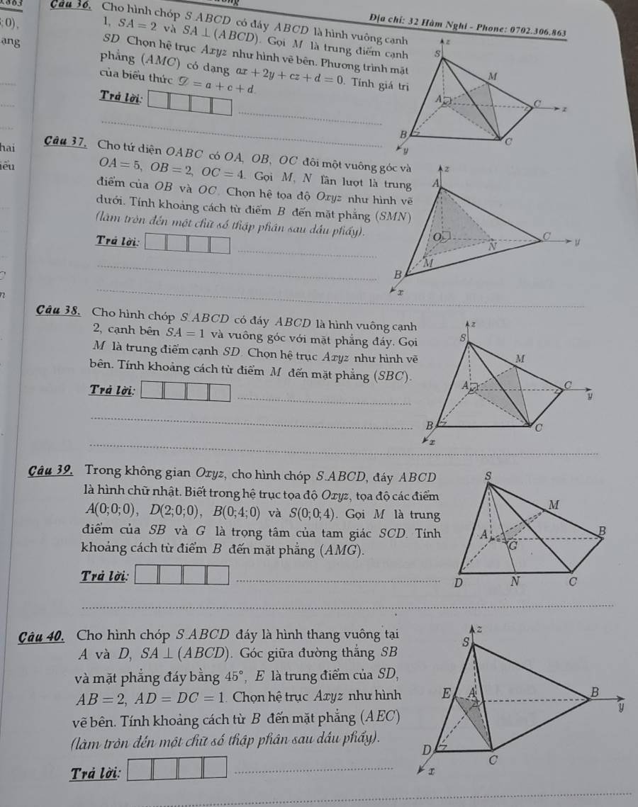 1803 Câu 36. Ch
Địa chỉ: 32 Hàm Nghi - Phone: 0702.306.863
hóp S ABCD có đáy ABCD là hình vuông c
1 0), 1, SA=2 và SA⊥ (ABCD) Gọi M là trung điểm 
ang
SD Chọn hệ trục Axyz như hình vẽ bên. Phương trình
phẳng (AMC) có dạng
_
của biểu thức varnothing =a+c+d. ax+2y+cz+d=0. Tính gi
_
Trả lời: 
_
_
hai
_
Câu 37, Cho tứ diện OABC có OA, OB, OC đôi một vuông góc và
iêu
OA=5,OB=2,OC=4 Gọi M, N lần lượt là trung
_
điểm của OB và OC. Chọn hệ tọa độ Oxyz như hình vẽ
dưới. Tính khoảng cách từ điểm B đến mặt phẳng (SMN)
(làm tròn đến một chữ số thập phần sau dầu phầy).
_
Trá lời: 
_
72
_
_
Câu 38, Cho hình chóp S. ABCD có đáy ABCD là hình vuông cạn
2, cạnh bên SA=1 và vuông góc với mặt phẳng đáy. Gọ
Mộ là trung điểm cạnh SD. Chọn hệ trục Azyz như hình v
_
bên. Tính khoảng cách từ điểm Mô đến mặt phẳng (SBC).
Trả lời:
_
_
Câu 39, Trong không gian Oryz, cho hình chóp S.ABCD, đáy ABCD 
là hình chữ nhật. Biết trong hệ trục tọa độ Ozyz, tọa độ các điểm
A(0;0;0),D(2;0;0),B(0;4;0) và S(0;0;4). Gọi M là trung
điểm của SB và G là trọng tâm của tam giác SCD. Tính
khoảng cách từ điểm B đến mặt phẳng (AMG)
Trả lời:
_
_
Câu 40, Cho hình chóp S ABCD đáy là hình thang vuông tại
A và D, SA⊥ (ABCD) Góc giữa đường thắng SB
và mặt phẳng đáy bằng 45° , E là trung điểm của SD,
AB=2,AD=DC=1 Chọn hệ trục Axyz như hình
vẽ bên. Tính khoảng cách từ B đến mặt phẳng (AEC)
(làm tròn đến một chữ số thập phân sau dầu phầy).
_
Trả lời:
_
_
_