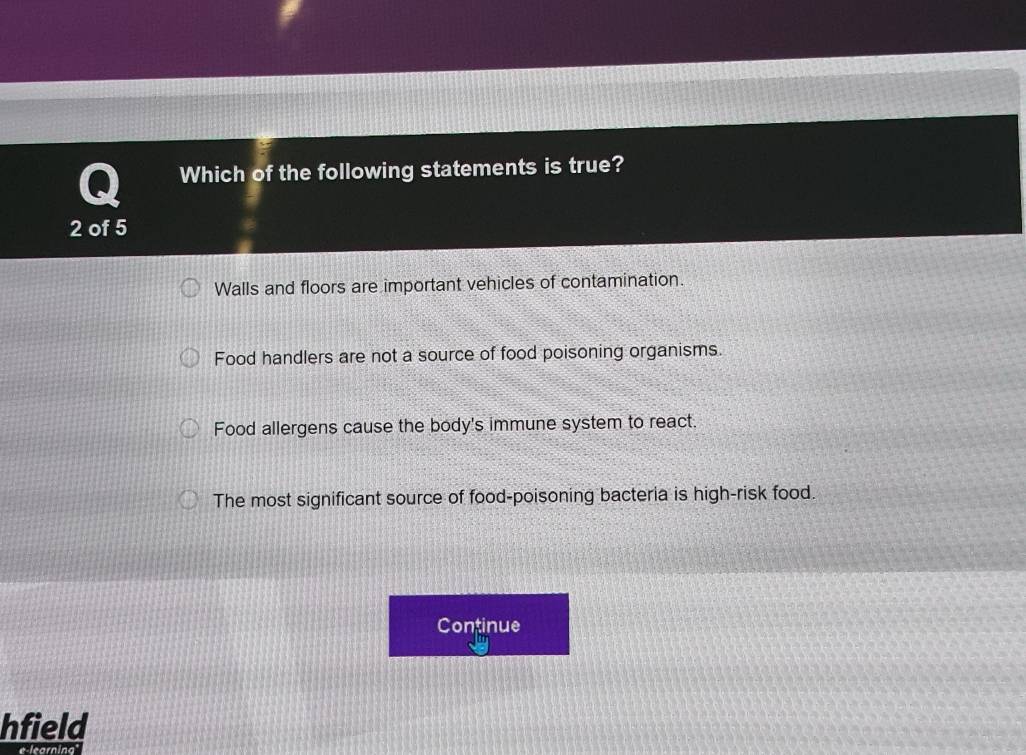 Which of the following statements is true?
2 of 5
Walls and floors are important vehicles of contamination.
Food handlers are not a source of food poisoning organisms.
Food allergens cause the body's immune system to react.
The most significant source of food-poisoning bacteria is high-risk food.
Continue
hfield
e-learning