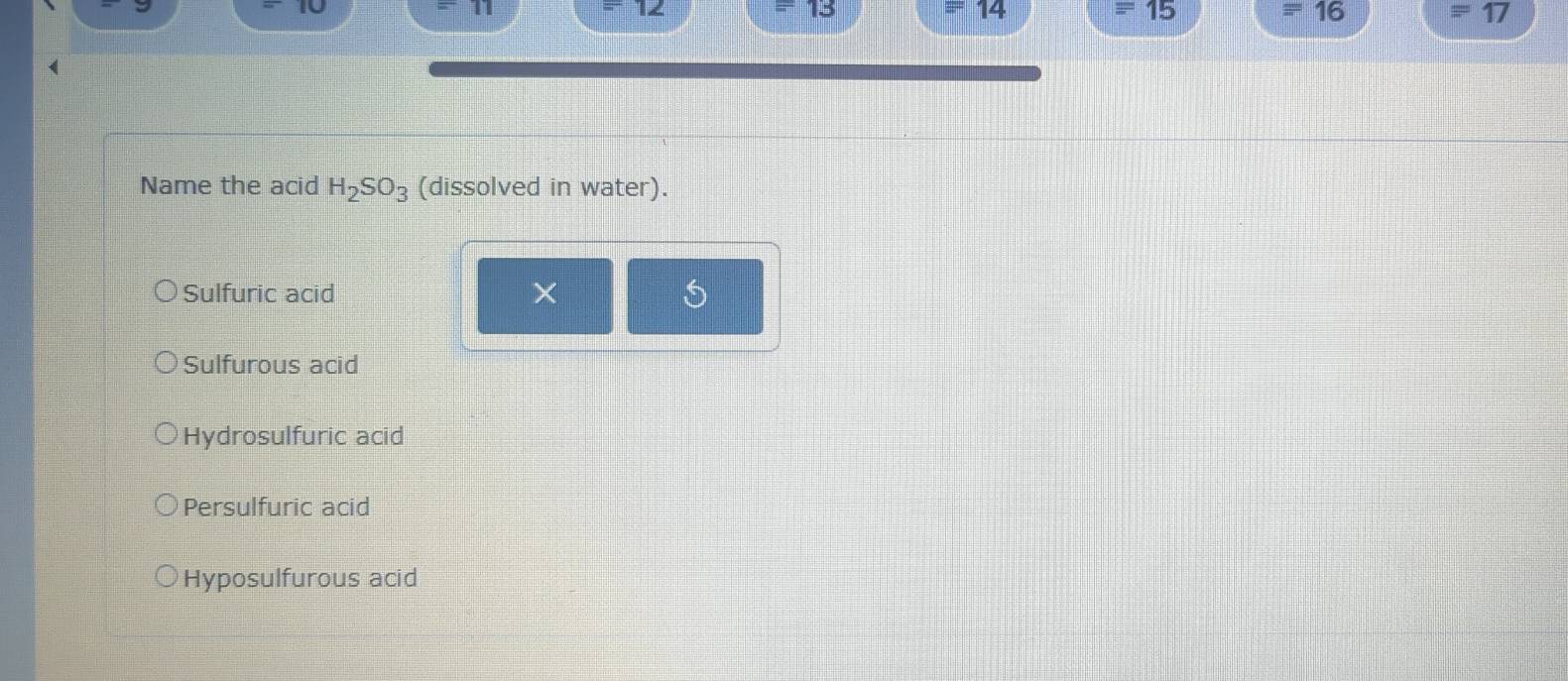 45°
14
=15
equiv 16
equiv 17
Name the acid H_2SO_3 (dissolved in water).
Sulfuric acid ×
Sulfurous acid
Hydrosulfuric acid
Persulfuric acid
Hyposulfurous acid