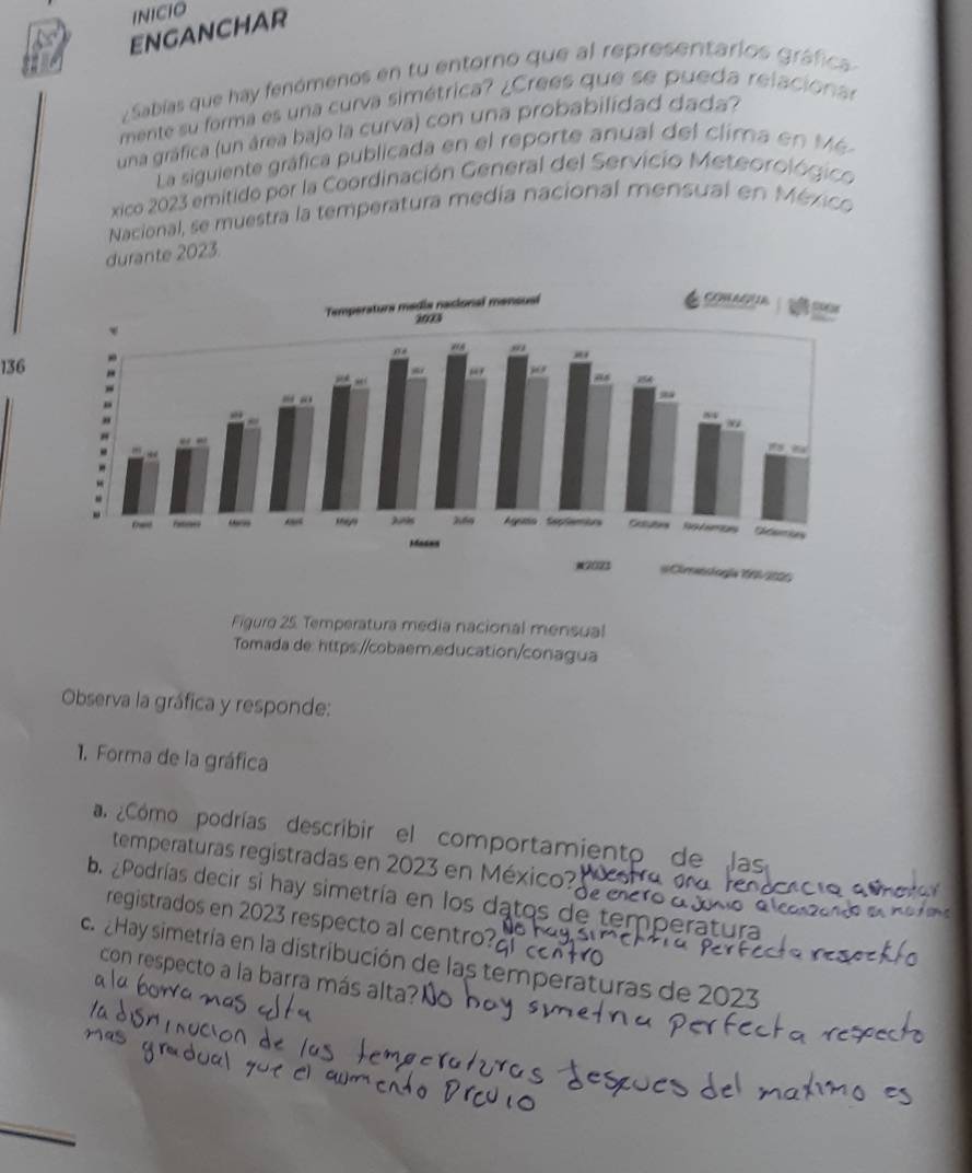 INICIO 
ENGANCHAR 
ZSabías que hay fenómenos en tu entorno que al representarios gráfica 
mente su forma es una curva simétrica? ¿Crees que se pueda relaciona 
una gráfica (un área bajo la curva) con una probabilidad dada? 
La siguiente gráfica publicada en el reporte anual del clima en M 
xico 2023 emitido por la Coordinación General del Servicio Meteorológico 
Nacional, se muestra la temperatura medía nacional mensual en México 
durante 2023. 
136 
Figuro 25. Temperatura media nacional mensual 
Tomada de: https://cobaem.education/conagua 
Observa la gráfica y responde: 
1. Forma de la gráfica 
a. ¿Cómo podrías describir el comportamiento de las 
temperaturas registradas en 2023 en México? 
b. ¿Podrías decir si hay simetría en los datos de temperat 
registrados en 2023 respecto al centro? 
ca Hay simetría en la distribución de las temperaturas de 20
con respecto a la barra más alta? 
_