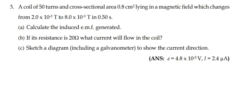 A coil of 50 turns and cross-sectional area 0.8cm^2 lying in a magnetic field which changes 
from 2.0* 10^(-3)T to 8.0* 10^(-3)T in 0.50 s. 
(a) Calculate the induced e. m.f. generated. 
(b) If its resistance is 20Ω what current will flow in the coil? 
(c) Sketch a diagram (including a galvanometer) to show the current direction. 
(ANS: varepsilon =4.8* 10^(-5)V, I=2.4mu A)