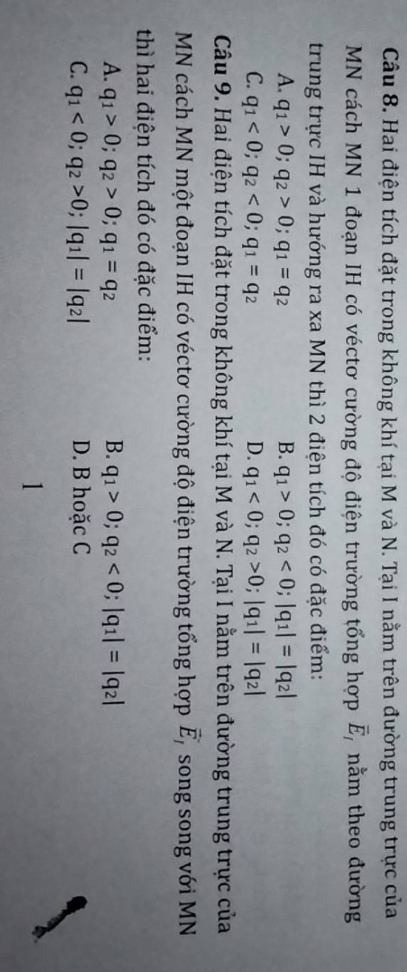 Hai điện tích đặt trong không khí tại M và N. Tại I nằm trên đường trung trực của
MN cách MN 1 đoạn IH có véctơ cường độ điện trường tổng hợp vector E_I nằm theo đường
trung trực IH và hướng ra xa MN thì 2 điện tích đó có đặc điểm:
A. q_1>0; q_2>0; q_1=q_2 B. q_1>0; q_2<0</tex>; |q_1|=|q_2|
C. q_1<0</tex>; q_2<0</tex>; q_1=q_2 D. q_1<0</tex>; q_2>0; |q_1|=|q_2|
Câu 9. Hai điện tích đặt trong không khí tại M và N. Tại I nằm trên đường trung trực của
MN cách MN một đoạn IH có véctơ cường độ điện trường tổng hợp vector E_I song song với MN
thì hai điện tích đó có đặc điểm:
A. q_1>0; q_2>0; q_1=q_2 B. q_1>0; q_2<0</tex>; |q_1|=|q_2|
C. q_1<0</tex>; q_2>0; |q_1|=|q_2| D. B hoặc C
1