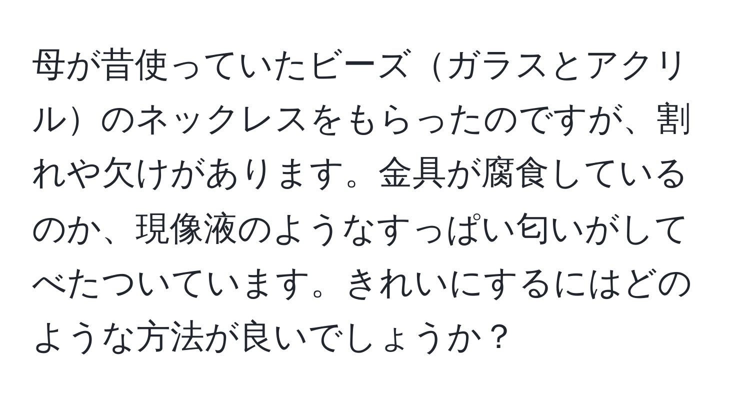 母が昔使っていたビーズガラスとアクリルのネックレスをもらったのですが、割れや欠けがあります。金具が腐食しているのか、現像液のようなすっぱい匂いがしてべたついています。きれいにするにはどのような方法が良いでしょうか？