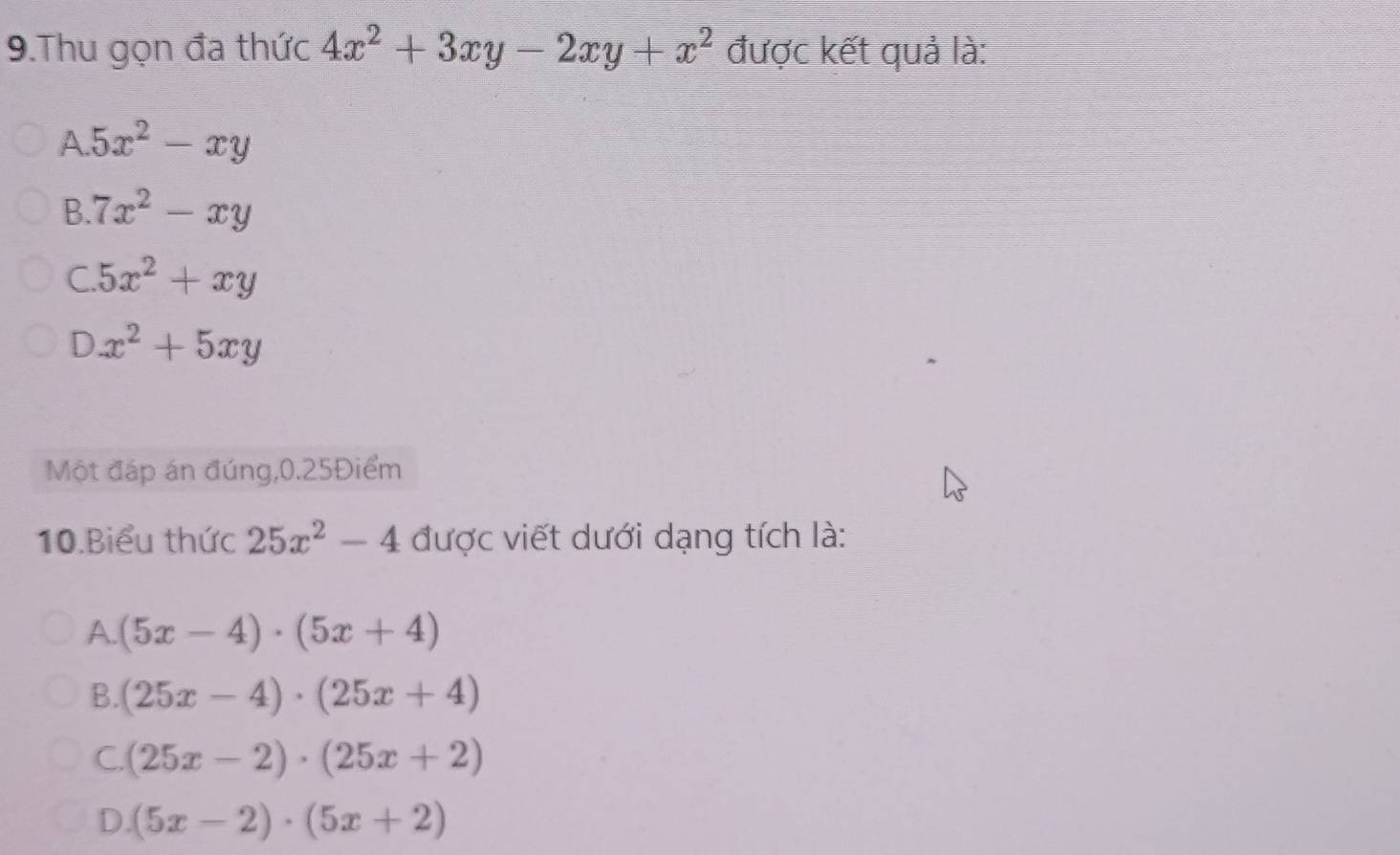 Thu gọn đa thức 4x^2+3xy-2xy+x^2 được kết quả là:
A 5x^2-xy
B. 7x^2-xy
C. 5x^2+xy
D x^2+5xy
Một đáp án đúng,0.25Điểm
10.Biểu thức 25x^2-4 được viết dưới dạng tích là:
A. (5x-4)· (5x+4)
B. (25x-4)· (25x+4)
C. (25x-2)· (25x+2)
D. (5x-2)· (5x+2)