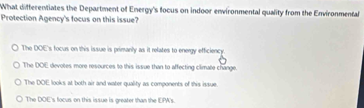 What differentiates the Department of Energy's focus on indoor environmental quality from the Environmental
Protection Agency's focus on this issue?
The DOE's focus on this issue is primarily as it relates to energy efficiency.
The DOE devotes more resources to this issue than to affecting climate change.
The DOE looks at both air and water quality as components of this issue.
The DOE's focus on this issue is greater than the EPA's.