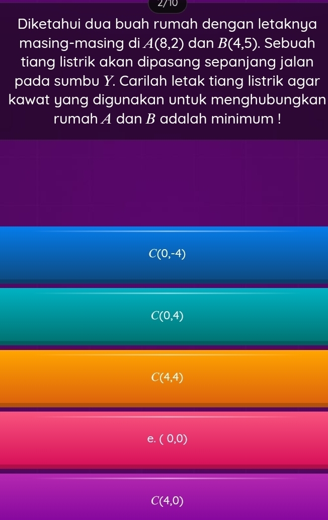 2/10
Diketahui dua buah rumah dengan letaknya
masing-masing di A(8,2) dan B(4,5). Sebuah
tiang listrik akan dipasang sepanjang jalan
pada sumbu Y. Carilah letak tiang listrik agar
kawat yang digunakan untuk menghubungkan
rumah A dan B adalah minimum !
C(0,-4)
C(0,4)
C(4,4)
e. (0,0)
C(4,0)