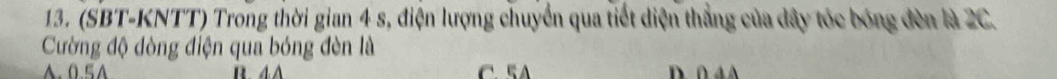 (SBT-KNTT) Trong thời gian 4 s, điện lượng chuyển qua tiết diện thẳng của dây tóc bóng đèn là 2C.
Cường độ dòng điện qua bóng đèn là. 5A C 5 D ∩ 4 A