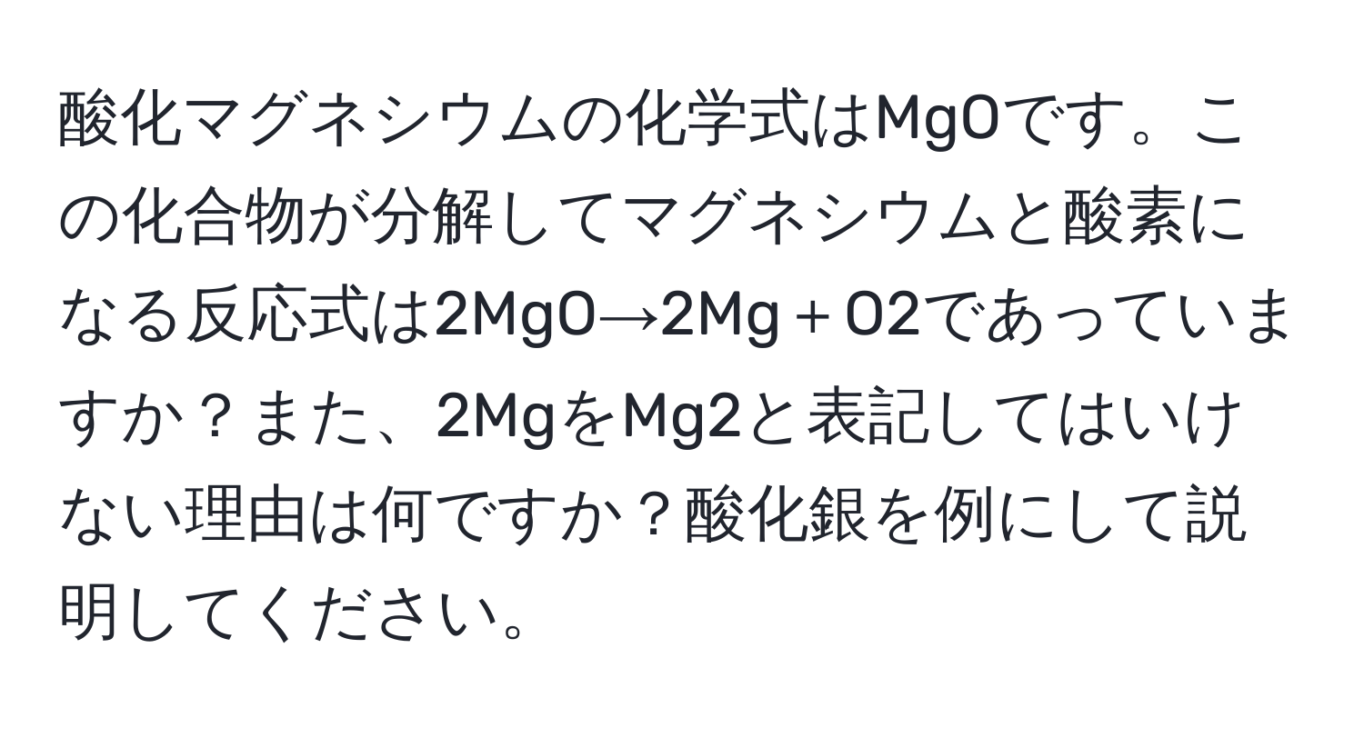 酸化マグネシウムの化学式はMgOです。この化合物が分解してマグネシウムと酸素になる反応式は2MgO→2Mg＋O2であっていますか？また、2MgをMg2と表記してはいけない理由は何ですか？酸化銀を例にして説明してください。