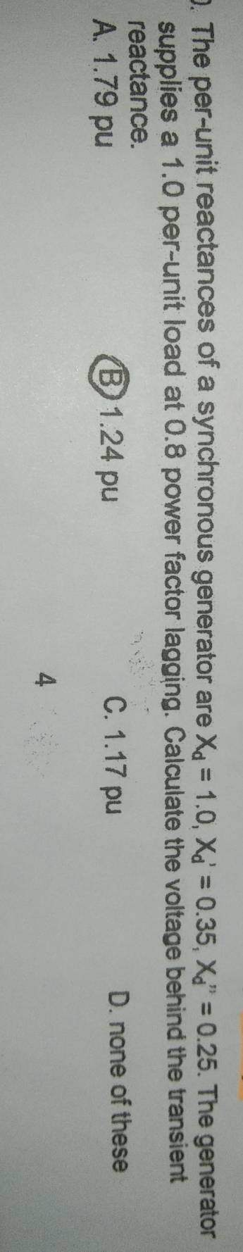 The per-unit reactances of a synchronous generator are X_d=1.0, X_d'=0.35, X_d''=0.25. The generator
supplies a 1.0 per-unit load at 0.8 power factor lagging. Calculate the voltage behind the transient
reactance.
A. 1.79 pu B 1.24 pu
C. 1.17 pu D. none of these
4