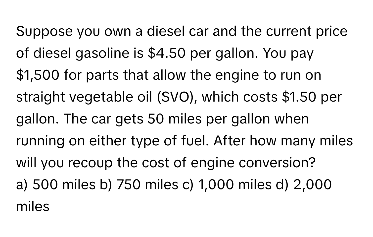 Suppose you own a diesel car and the current price of diesel gasoline is $4.50 per gallon. You pay $1,500 for parts that allow the engine to run on straight vegetable oil (SVO), which costs $1.50 per gallon. The car gets 50 miles per gallon when running on either type of fuel. After how many miles will you recoup the cost of engine conversion?

a) 500 miles b) 750 miles c) 1,000 miles d) 2,000 miles