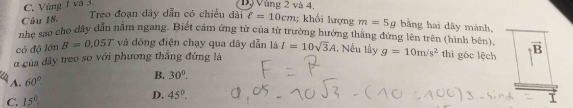 C. Vùng 1 và 3. D. Vùng 2 và 4.
Treo đoạn dây dẫn có chiều dài ell =10cm
Câu 18. ; khối lượng m=5g bằng hai dây mành,
nhẹ sao cho dãy dẫn nằm ngang. Biết cảm ứng từ của từ trường hướng thẳng đứng lên trên (hình bên),
có độ lớn B=0,05T và dòng điện chạy qua dây dẫn là I=10sqrt(3)A 1. Nếu lấy g=10m/s^2 thì góc lệch B vector n
d của dây treo so với phương thăng đứng là
A. 60^0.
B. 30^0.
C. 15^0. D. 45^0. 
I