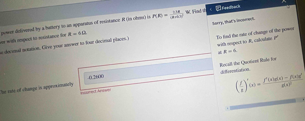 power delivered by a battery to an apparatus of resistance R (in ohms) is P(R)=frac 2.3R(R+0.5)^2 W. Find th Feedback
To find the rate of change of the power
e decimal notation. Give your answer to four decimal places.) Sorry, that's incorrect.
ver with respect to resistance for R=6Omega. 
with respect to R, calculate P'
at R=6. 
differentiation.
The rate of change is approximately Recall the Quotient Rule for
-0.2600
Incorrect Answer
( f/g )'(x)=frac f'(x)g(x)-f(x)g'g(x)^2