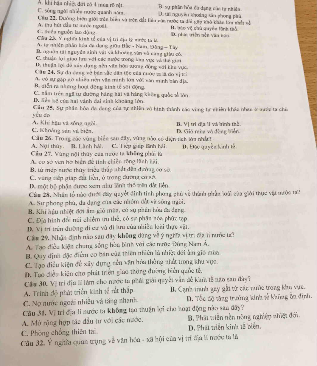 A. khí hậu nhiệt đới có 4 mùa rõ rệt. B. sự phân hóa đa dạng của tự nhiên.
C. sông ngòi nhiều nước quanh năm. D. tài nguyên khoáng sản phong phú.
Câu 22. Đường biên giới trên biển và trên đất liền của nước ta dài gặp khó khăn lớn nhất về
A. thu hút đầu tư nước ngoài. B. bảo vệ chủ quyền lãnh thổ.
C. thiếu nguồn lao động. D. phát triển nền văn hóa.
Câu 23. Ý nghĩa kinh tế của vị trí địa lý nước ta là
A. tự nhiên phân hóa đa dạng giữa Bắc - Nam, Đông - Tây
B. nguồn tài nguyên sinh vật và khoáng sản vô cùng giàu có.
C. thuận lợi giao lưu với các nước trong khu vực và thế giới.
D. thuận lợi để xây dựng nền văn hóa tương đồng với khu vực.
Câu 24. Sự đa dạng về bản sắc dân tộc của nước ta là do vị trí
A. có sự gặp gỡ nhiều nền văn minh lớn với văn minh bản địa.
B. diễn ra những hoạt động kinh tế sôi động.
C. nằm trên ngã tư đường hàng hải và hàng không quốc tế lớn.
D. liền kề của hai vành đai sinh khoáng lớn.
Câu 25. Sự phân hóa đa dạng của tự nhiên và hình thành các vùng tự nhiên khác nhau ở nước ta chủ
yếu do
A. Khí hậu và sông ngòi. B. Vị trí địa lí và hình thể.
C. Khoáng sản và biển. D. Gió mùa và dòng biển.
Câu 26. Trong các vùng biển sau đây, vùng nào có diện tích lớn nhất?
A. Nội thủy. B. Lãnh hải. C. Tiếp giáp lãnh hải. D. Đặc quyền kinh tế.
Câu 27. Vùng nội thủy của nước ta không phải là
A. cơ sở ven bờ biển để tính chiều rộng lãnh hải.
B. từ mép nước thủy triều thấp nhất đến đường cơ sở.
C. vùng tiếp giáp đất liền, ở trong đường cơ sở.
D. một bộ phận được xem như lãnh thổ trên đất liền.
Câu 28. Nhân tố nào dưới đây quyết định tính phong phú về thành phần loài của giới thực vật nước ta?
A. Sự phong phú, đa dạng của các nhóm đất và sông ngòi.
B. Khí hậu nhiệt đới ẩm gió mùa, có sự phân hóa đa dạng.
C. Địa hình đồi núi chiếm ưu thế, có sự phân hóa phức tạp.
D. Vị trí trên đường di cư và di lưu của nhiều loài thực vật.
Câu 29. Nhận định nào sau đây không đúng về ý nghĩa vị trí địa lí nước ta?
A. Tạo điều kiện chung sống hòa bình với các nước Đông Nam Á.
B. Quy định đặc điểm cơ bản của thiên nhiên là nhiệt đới ẩm gió mùa.
C. Tạo điều kiện để xây dựng nền văn hóa thống nhất trong khu vực.
D. Tạo điều kiện cho phát triển giao thông đường biển quốc tế.
Câu 30. Vị trí địa lí làm cho nước ta phải giải quyết vấn đề kinh tế nào sau đây?
A. Trình độ phát triển kinh tế rất thấp. B. Cạnh tranh gay gắt từ các nước trong khu vực.
C. Nợ nước ngoài nhiều và tăng nhanh. D. Tốc độ tăng trưởng kinh tế không ổn định.
Câu 31. Vị trí địa lí nước ta không tạo thuận lợi cho hoạt động nào sau đây?
A. Mở rộng hợp tác đầu tư với các nước.  B. Phát triển nền nông nghiệp nhiệt đới.
C. Phòng chống thiên tai. D. Phát triển kinh tế biển.
Câu 32. Ý nghĩa quan trọng về văn hóa - xã hội của vị trí địa lí nước ta là