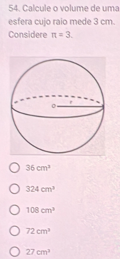 Calcule o volume de uma
esfera cujo raio mede 3 cm.
Considere π =3.
36cm^3
324cm^3
108cm^3
72cm^3
27cm^3