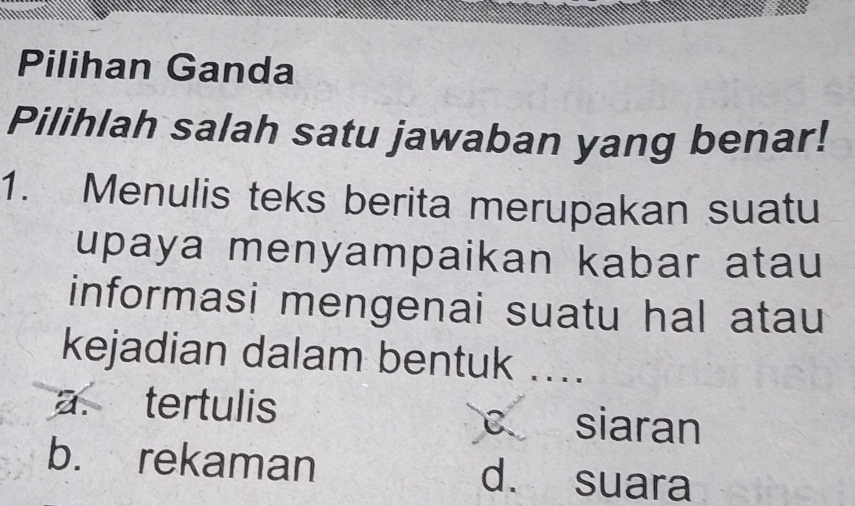 Pilihan Ganda
Pilihlah salah satu jawaban yang benar!
1. Menulis teks berita merupakan suatu
upaya menyampaikan kabar atau 
informasi mengenai suatu hal atau
kejadian dalam bentuk ....
a. tertulis siaran
C 、
b. rekaman d. suara