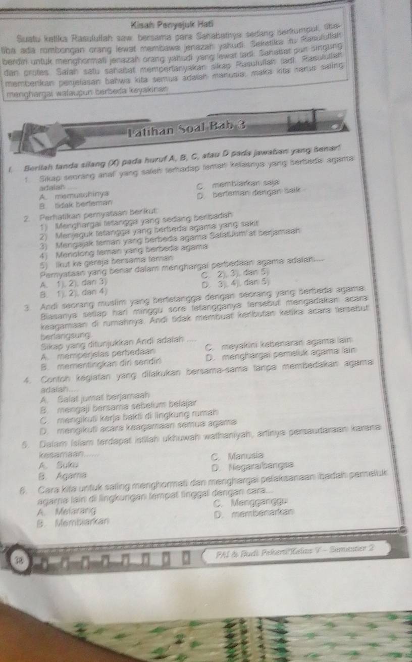 Kisah Penyejuk Hati
Suatu ketika Rasulutiah saw, bersama para Sahabathya seding sertumput, the
liba ada rombongan orang lewat membawa jenazah yakudi: Seketika ito Resulutian
berdiri untuk menghormati jenazah orang yahudi yang lewat tadi. Sahabat pun singung
dan protes. Safah satu sahabat mentpertanyakan sikap Rasulollah ladi Rasulutlah
membenkan penjelasan bahwa kita semua adalah manusia, maka kita harjs saling
menghargai wałaupun berbeda keyakinan
Latihan Soal Bab 3
l. Berilah tanda silang (X) pada huruf A, B, C, atau D pada jawaban yang benar!
1 Sikap seoring anall yang salen terhadap teman kelasnya yang serbeda agama
adiaian
A. memusuhinya C. membiarkan saja
B tidak berfeman D. berteman dengan baik
2. Perhatikan peryataan berikut:
1) Menghargai tetangga yang sedang beribadah
2) Menjeguk letangga yang berbeda agama yang sakit
3) Mengajak teman yang berbeda agama Salatuum at berjamaah
4) Menolong teman yang berbeda agama
5) Ikut ke géreja bersama teman
Pemyataan yang benar dalam menghargai perbedaan agama adalan....
A. 1), 2), dan 3) C. 2), 3). dan 5)
B( 1), 2), dan 4) D. 3), 4), dan 5)
3. Andi seorang muslim yang berfetangga dengan seorang yang berbeda agama.
Biasanya setlap hari minggu sore fetangganya fersebut mengadakan acara
keagamaan di rumahnya. Andi tídak membuat kenbutan ketika acara tersebut
berlangsung.
Sikap yang ditunjukkan Andi adaïah
A. mempérjelas perbedean C. meyakini kebenaran agama lain
B. mementingkan dir sendin D. menghargai pemeluk agama lain
4. Contoh kegiatan yang dilakukan bersama-sama tança membedakan agama
adaliah ....
A. Salat jumat berjamaah
B. mengaji bersamə sebelum belajar
C. mengikuti kərjə bakti di lngkung rumah
D. mengikuti acára keagamaan sémua agama
5. Dalam Islam terdapat istitah ukhuwah wathaniyah, artinya persaudaraan karana
kesamaan.....
A. Suku C. Manusia
B. Agamia D. Negaralbángea
6. Cara kita unfuk saling menghormati dan menghargai pelakaanaan ibadah pereluk
agara lain di lingkungan tempat linggal dengan cara...
A. Melarang C. Menggangg
B. Membiarkan D. memberarkan
PAÍ & Budt Pekerti'Kelas V - Semester 2
38 B