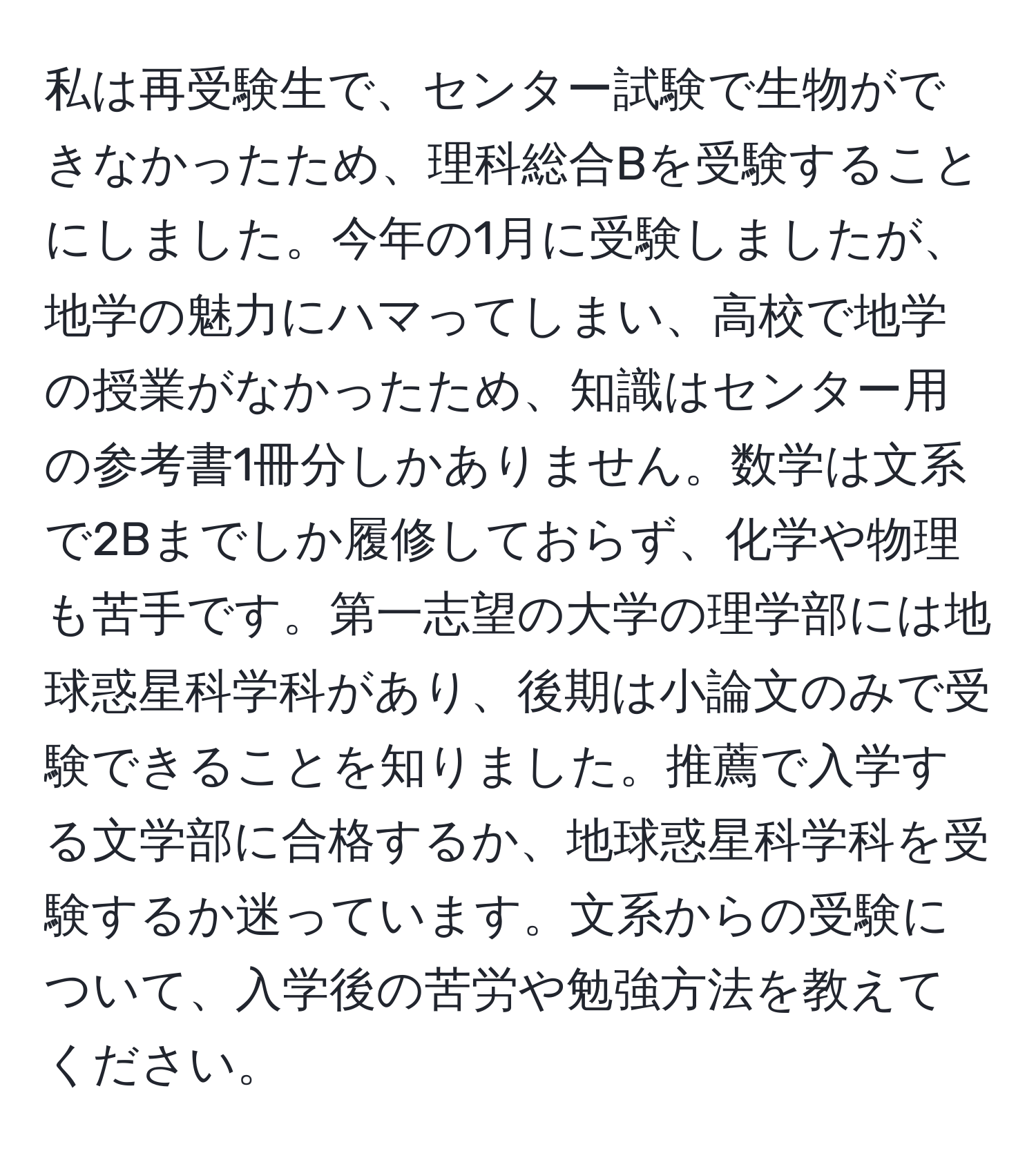 私は再受験生で、センター試験で生物ができなかったため、理科総合Bを受験することにしました。今年の1月に受験しましたが、地学の魅力にハマってしまい、高校で地学の授業がなかったため、知識はセンター用の参考書1冊分しかありません。数学は文系で2Bまでしか履修しておらず、化学や物理も苦手です。第一志望の大学の理学部には地球惑星科学科があり、後期は小論文のみで受験できることを知りました。推薦で入学する文学部に合格するか、地球惑星科学科を受験するか迷っています。文系からの受験について、入学後の苦労や勉強方法を教えてください。