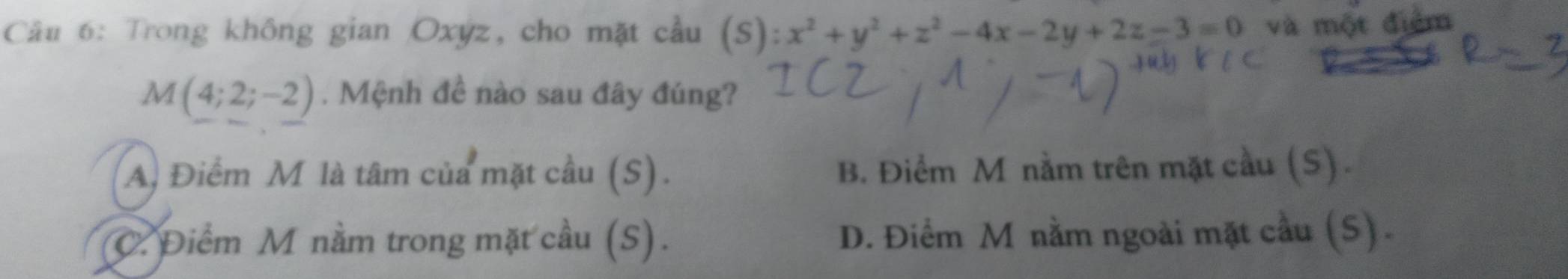 Trong không gian Oxyz, cho mặt cầu (S):x^2+y^2+z^2-4x-2y+2z-3=0 và một điểm
M(4;2;-2). Mệnh đề nào sau đây đúng?
A) Điểm M là tâm của mặt cầu (S). B. Điểm M nằm trên mặt cầu (S) .
C. Điểm M nằm trong mặt cầu (S). D. Điểm M nằm ngoài mặt cầu (S).