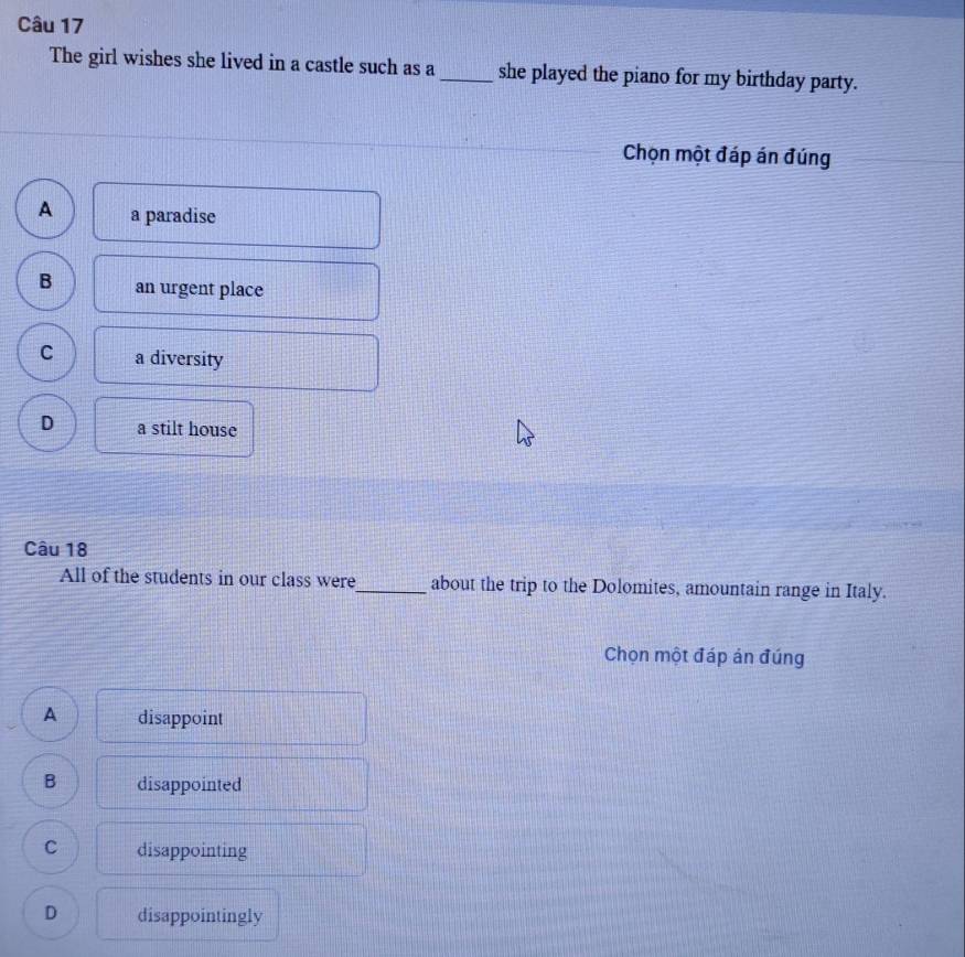 The girl wishes she lived in a castle such as a _she played the piano for my birthday party.
Chọn một đáp án đúng
A a paradise
B an urgent place
C a diversity
D a stilt house
Câu 18
All of the students in our class were_ about the trip to the Dolomites, amountain range in Italy.
Chọn một đáp án đúng
A disappoint
B disappointed
C disappointing
D disappointingly