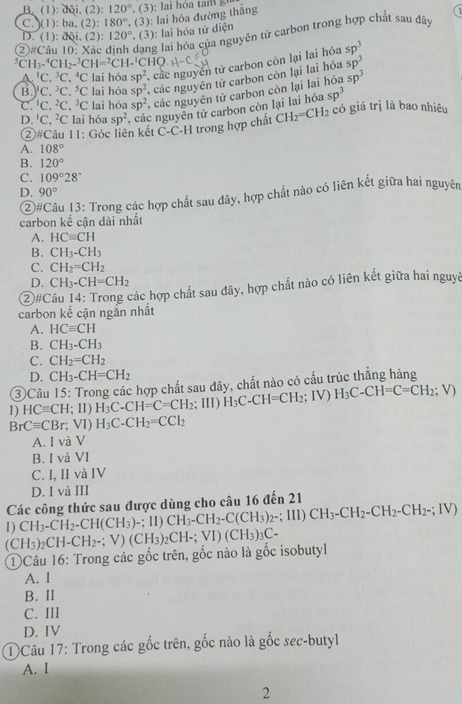 B. (1 ): dội. (2): 120°
C. )(1): ba, (2): 180° , (3): lai hóa đường thắng
): lai hóa tứ diện
②#Câu 10: Xác dạng lai hóa của nguyên tử carbon trong hợp chất sau dây
D. (1): dội. (2): 120° (3)
^5CH_3-^4CH_2-^3CH=^2CH-^1CHQ
A. ^1C.^3C.^4C lai hóa sp^2 , các nguyên tử carbon còn lại lai hóa sp^3
B. C. ^3C.^5C C lai hóa sp^2 , các nguyên tử carbon còn lại lai hóa sp^3
C. C.^2C.^3C C lai hóa sp^2 , các nguyên tử carbon còn lại lai hóa sp^3
D. 'C, ²C lai hóa sp^2 , các nguyễn tử carbon còn lại lai hóa sp^3
②#Câu 11: Góc liên kết C-C-H trong hợp chất CH_2=CH_2 có giá trị là bao nhiêu
A. 108°
B. 120°
C. 109°28°
D. 90°
② Su 13: Trong các hợp chất sau đây, hợp chất nào có liên kết giữa hai nguyên
carbon kế cận dài nhất
A. HCequiv CH
B. CH_3-CH_3
C. CH_2=CH_2
D. CH_3-CH=CH_2
(2)#Câu 14: Trong các hợp chất sau đây, hợp chất nào có liên kết giữa hai nguyờ
carbon kế cận ngắn nhất
A. HCequiv CH
B. CH_3-CH_3
C. CH_2=CH_2
D. CH_3-CH=CH_2
③Câu 15: Trong các hợp chất sau dây, chất nào có cấu trúc thẳng hàng
1) HCequiv CH;H)H_3C-CH=C=CH_2; III) H_3C-CH=CH_2;IV) H_3C-CH=C=CH_2;V)
BrCequiv CBr;VI)H_3C-CH_2=CCl_2
A. I và V
B. I và VI
C. I, II và IV
D. I và III
Các công thức sau được dùng cho câu 16 đến 21
I) CH_3-CH_2-CH(CH_3)-;I I)CH_3-CH_2-C(CH_3)_2-;III)CH_3-CH_2-CH_2-CH_2-;IV)
(CH_3)_2CH-CH_2-;V)(CH_3)_2CH-;VI)(CH_3)_3C-
①Câu 16: Trong các gốc trên, gốc nào là gốc isobutyl
A. I
B. II
C. III
D. IV
1)Câu 17: Trong các gốc trên, gốc nào là gốc sec-butyl
A. I
2