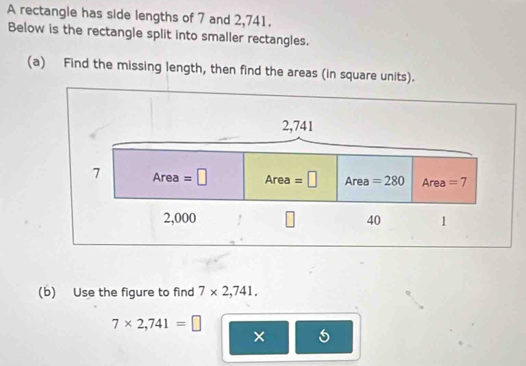 A rectangle has side lengths of 7 and 2,741. 
Below is the rectangle split into smaller rectangles. 
(a) Find the missing length, then find the areas (in square units).
2,741
7 Area=□ Area=□ Area =280 Area =7
2,000 ！ 40 1 
(b) Use the figure to find 7* 2,741.
7* 2,741=□
×