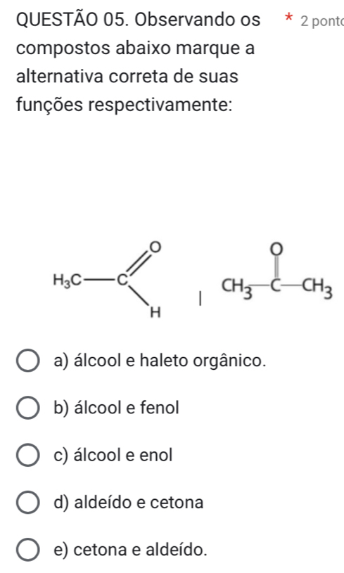 Observando os * 2 pont
compostos abaixo marque a
alternativa correta de suas
funções respectivamente:
H_3c-c∈t _H^0+CH_3-CH_circ C-CH_3
a) álcool e haleto orgânico.
b) álcool e fenol
c) álcool e enol
d) aldeído e cetona
e) cetona e aldeído.