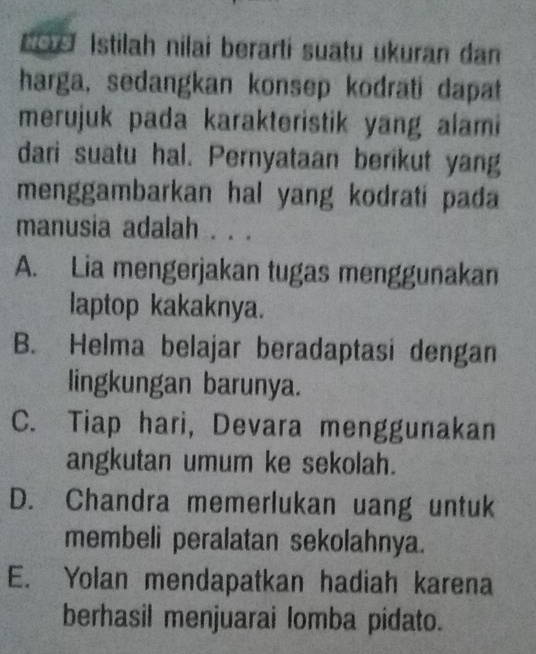 do Istilah nilai berarti suatu ukuran dan
harga, sedangkan konsep kodrati dapat
merujuk pada karakteristik yang alami
dari suatu hal. Pernyataan berikut yang
menggambarkan hal yang kodrati pada 
manusia adalah . . .
A. Lia mengerjakan tugas menggunakan
laptop kakaknya.
B. Helma belajar beradaptasi dengan
lingkungan barunya.
C. Tiap hari, Devara menggunakan
angkutan umum ke sekolah.
D. Chandra memerlukan uang untuk
membeli peralatan sekolahnya.
E. Yolan mendapatkan hadiah karena
berhasil menjuarai lomba pidato.